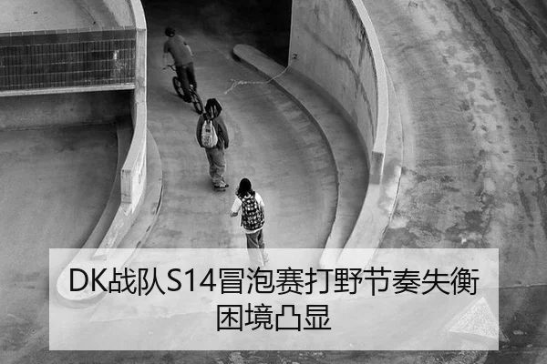 DK战队S14冒泡赛打野节奏失衡困境凸显