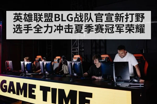 英雄联盟BLG战队官宣新打野选手全力冲击夏季赛冠军荣耀