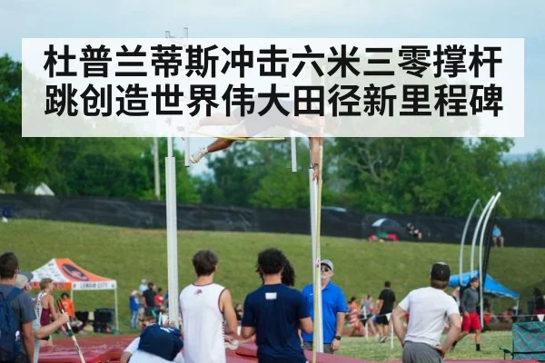 杜普兰蒂斯冲击六米三零撑杆跳创造世界伟大田径新里程碑